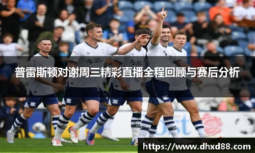 普雷斯顿对谢周三精彩直播全程回顾与赛后分析