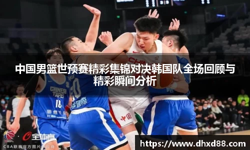 中国男篮世预赛精彩集锦对决韩国队全场回顾与精彩瞬间分析